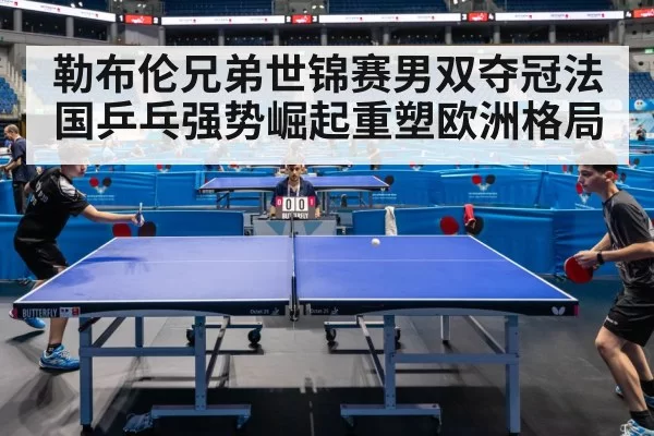 勒布伦兄弟世锦赛男双夺冠法国乒乓强势崛起重塑欧洲格局