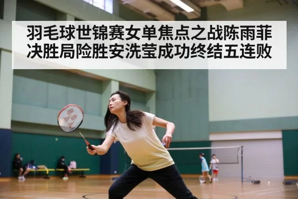 羽毛球世锦赛女单焦点之战陈雨菲决胜局险胜安洗莹成功终结五连败