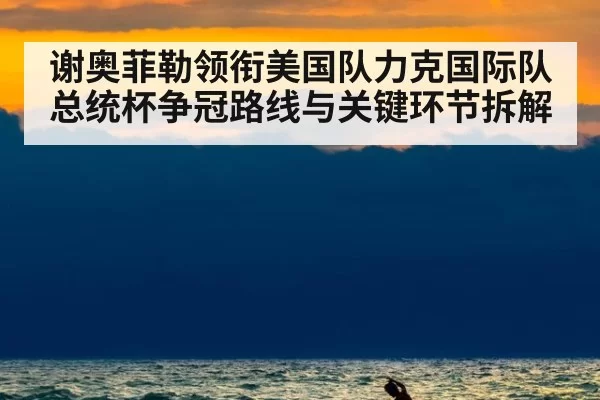 谢奥菲勒领衔美国队力克国际队 总统杯争冠路线与关键环节拆解