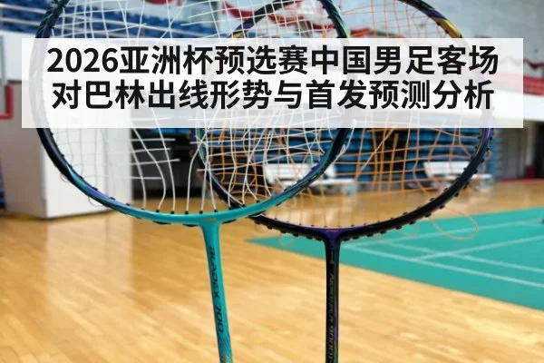 2026亚洲杯预选赛中国男足客场对巴林出线形势与首发预测分析